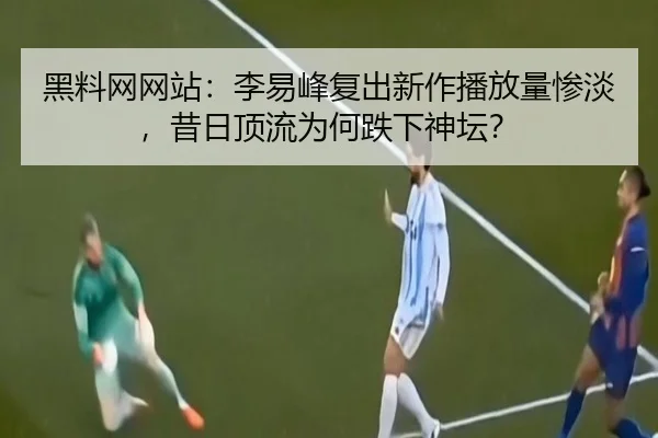 黑料网网站：李易峰复出新作播放量惨淡，昔日顶流为何跌下神坛？